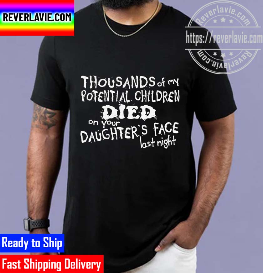 Thousands Of My Potential Children Died On Your Daughters Face Last Night Unisex T-Shirt Thousands Of My Potential Children Died On Your Daughters Face Last Night Unisex T-Shirt